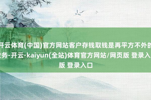 开云体育(中国)官方网站客户存钱取钱是再平方不外的业务-开云·kaiyun(全站)体育官方网站/网页版 登录入口