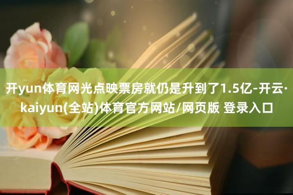 开yun体育网光点映票房就仍是升到了1.5亿-开云·kaiyun(全站)体育官方网站/网页版 登录入口