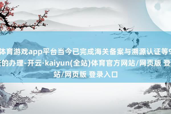 体育游戏app平台当今已完成海关备案与溯源认证等9项天资的办理-开云·kaiyun(全站)体育官方网站/网页版 登录入口