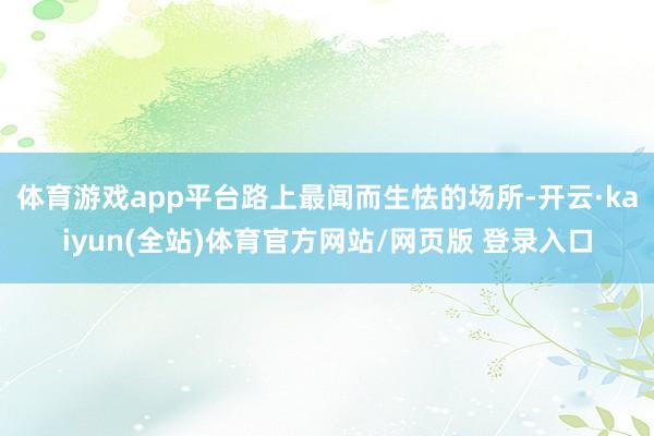 体育游戏app平台路上最闻而生怯的场所-开云·kaiyun(全站)体育官方网站/网页版 登录入口