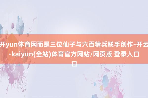 开yun体育网而是三位仙子与六百精兵联手创作-开云·kaiyun(全站)体育官方网站/网页版 登录入口