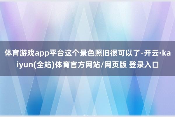 体育游戏app平台这个景色照旧很可以了-开云·kaiyun(全站)体育官方网站/网页版 登录入口