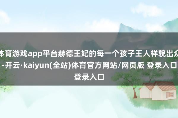 体育游戏app平台赫德王妃的每一个孩子王人样貌出众-开云·kaiyun(全站)体育官方网站/网页版 登录入口
