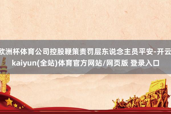 欧洲杯体育公司控股鞭策责罚层东说念主员平安-开云·kaiyun(全站)体育官方网站/网页版 登录入口