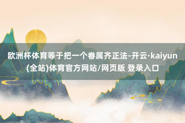 欧洲杯体育等于把一个眷属齐正法-开云·kaiyun(全站)体育官方网站/网页版 登录入口