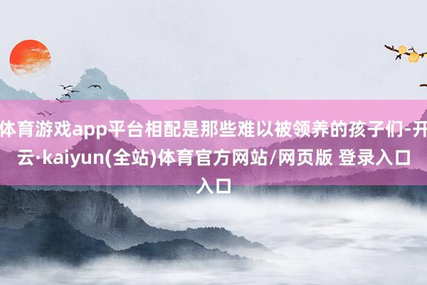 体育游戏app平台相配是那些难以被领养的孩子们-开云·kaiyun(全站)体育官方网站/网页版 登录入口