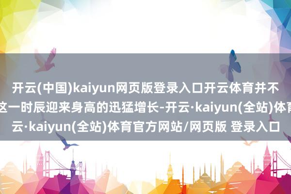 开云(中国)kaiyun网页版登录入口开云体育并不是每一个孩子王人能在这一时辰迎来身高的迅猛增长-开云·kaiyun(全站)体育官方网站/网页版 登录入口