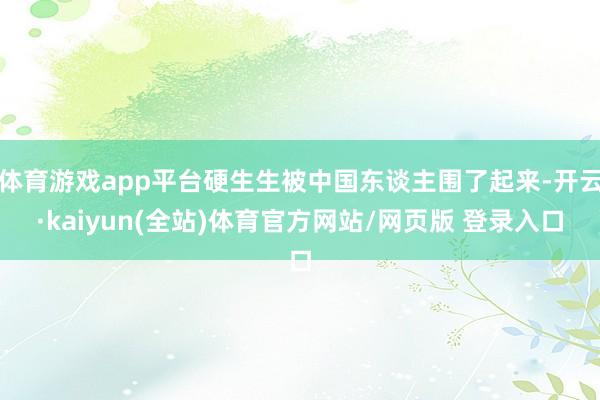 体育游戏app平台硬生生被中国东谈主围了起来-开云·kaiyun(全站)体育官方网站/网页版 登录入口