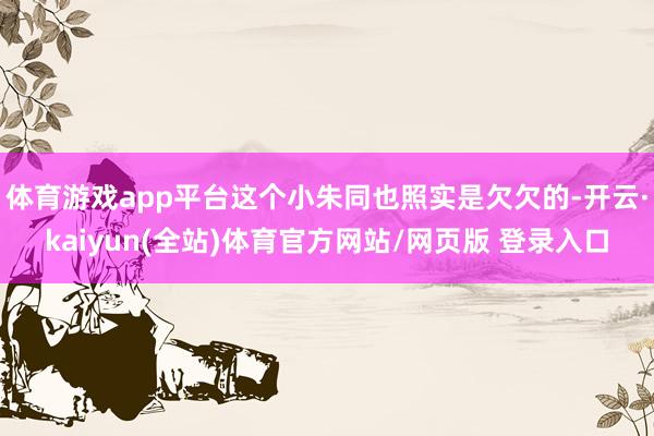 体育游戏app平台这个小朱同也照实是欠欠的-开云·kaiyun(全站)体育官方网站/网页版 登录入口