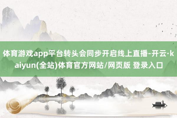体育游戏app平台转头会同步开启线上直播-开云·kaiyun(全站)体育官方网站/网页版 登录入口