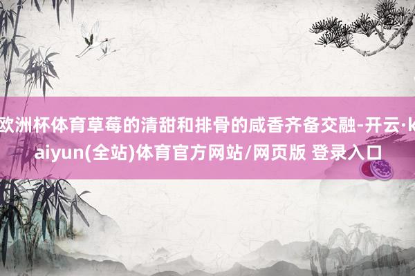 欧洲杯体育草莓的清甜和排骨的咸香齐备交融-开云·kaiyun(全站)体育官方网站/网页版 登录入口