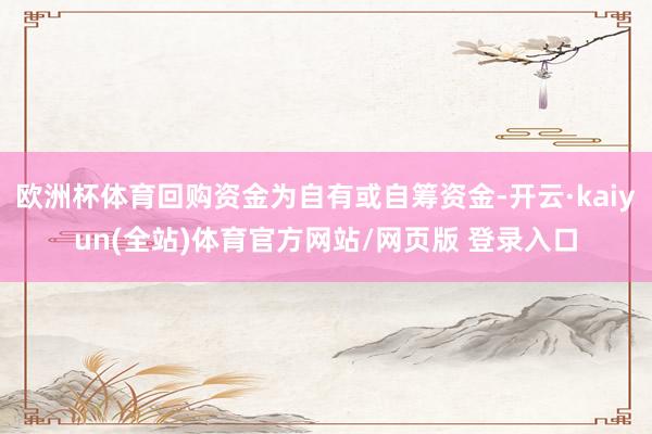 欧洲杯体育回购资金为自有或自筹资金-开云·kaiyun(全站)体育官方网站/网页版 登录入口