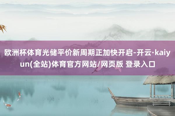 欧洲杯体育光储平价新周期正加快开启-开云·kaiyun(全站)体育官方网站/网页版 登录入口