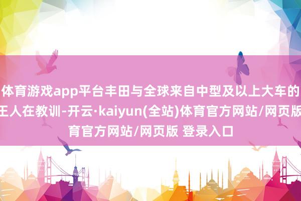 体育游戏app平台丰田与全球来自中型及以上大车的销量孝顺王人在教训-开云·kaiyun(全站)体育官方网站/网页版 登录入口