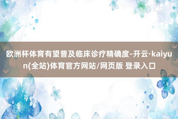 欧洲杯体育有望普及临床诊疗精确度-开云·kaiyun(全站)体育官方网站/网页版 登录入口
