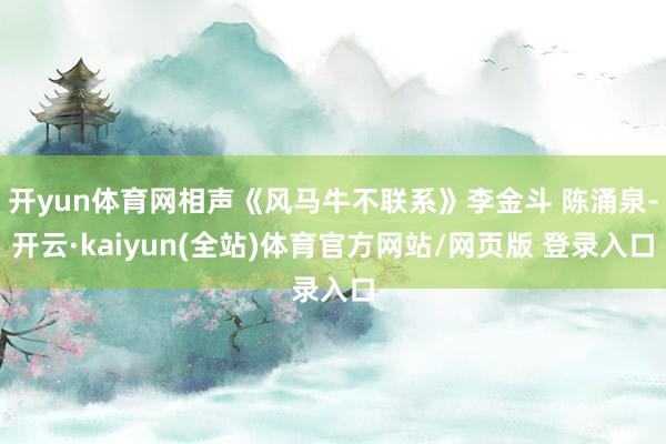 开yun体育网相声《风马牛不联系》李金斗 陈涌泉-开云·kaiyun(全站)体育官方网站/网页版 登录入口