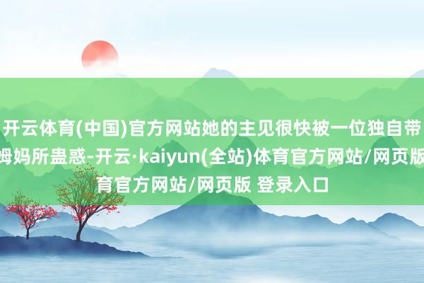 开云体育(中国)官方网站她的主见很快被一位独自带着宝宝的姆妈所蛊惑-开云·kaiyun(全站)体育官方网站/网页版 登录入口