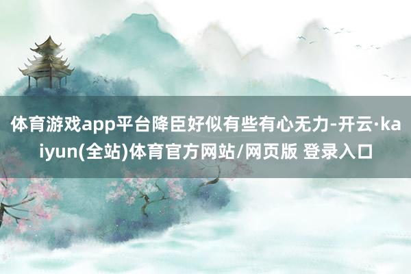 体育游戏app平台降臣好似有些有心无力-开云·kaiyun(全站)体育官方网站/网页版 登录入口