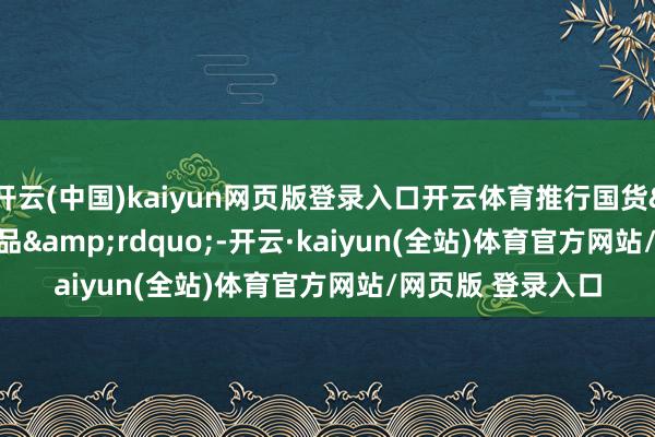 开云(中国)kaiyun网页版登录入口开云体育推行国货&ldquo;潮品&rdquo;-开云·kaiyun(全站)体育官方网站/网页版 登录入口