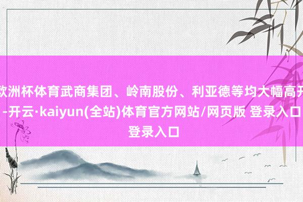 欧洲杯体育武商集团、岭南股份、利亚德等均大幅高开-开云·kaiyun(全站)体育官方网站/网页版 登录入口
