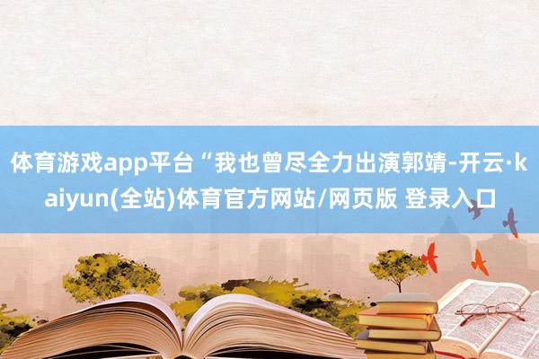 体育游戏app平台“我也曾尽全力出演郭靖-开云·kaiyun(全站)体育官方网站/网页版 登录入口