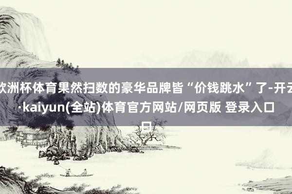 欧洲杯体育果然扫数的豪华品牌皆“价钱跳水”了-开云·kaiyun(全站)体育官方网站/网页版 登录入口