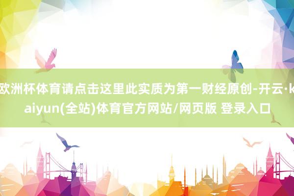 欧洲杯体育请点击这里此实质为第一财经原创-开云·kaiyun(全站)体育官方网站/网页版 登录入口