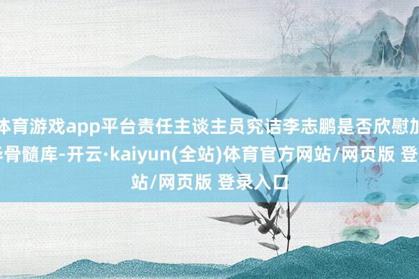 体育游戏app平台责任主谈主员究诘李志鹏是否欣慰加入中华骨髓库-开云·kaiyun(全站)体育官方网站/网页版 登录入口