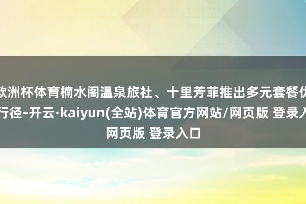 欧洲杯体育楠水阁温泉旅社、十里芳菲推出多元套餐优惠行径-开云·kaiyun(全站)体育官方网站/网页版 登录入口