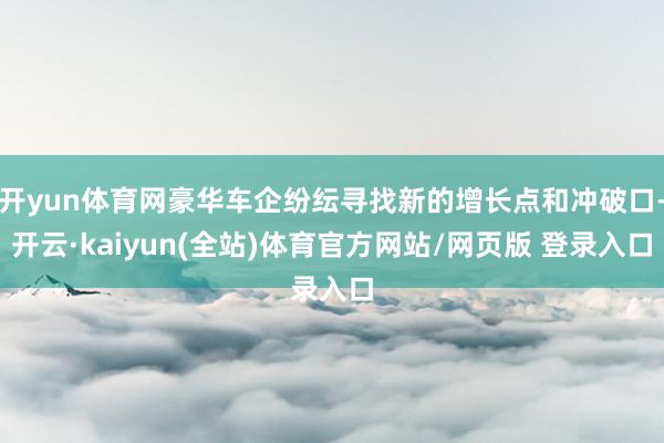 开yun体育网豪华车企纷纭寻找新的增长点和冲破口-开云·kaiyun(全站)体育官方网站/网页版 登录入口