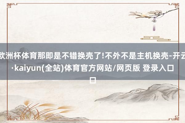 欧洲杯体育那即是不错换壳了!不外不是主机换壳-开云·kaiyun(全站)体育官方网站/网页版 登录入口