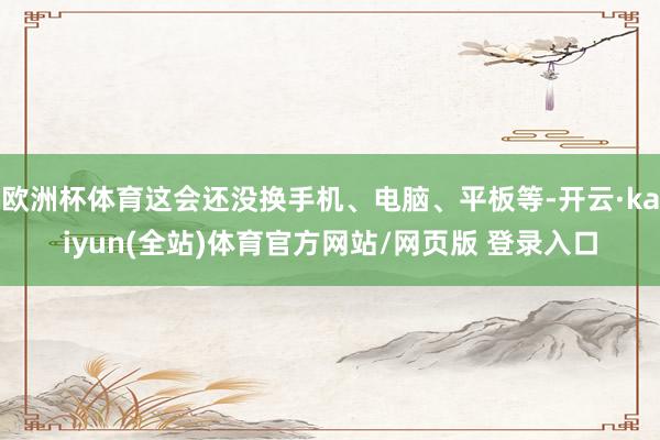 欧洲杯体育这会还没换手机、电脑、平板等-开云·kaiyun(全站)体育官方网站/网页版 登录入口