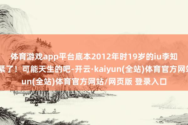 体育游戏app平台底本2012年时19岁的iu李知恩腿就如故并的很紧了！可能天生的吧-开云·kaiyun(全站)体育官方网站/网页版 登录入口