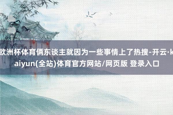 欧洲杯体育俩东谈主就因为一些事情上了热搜-开云·kaiyun(全站)体育官方网站/网页版 登录入口