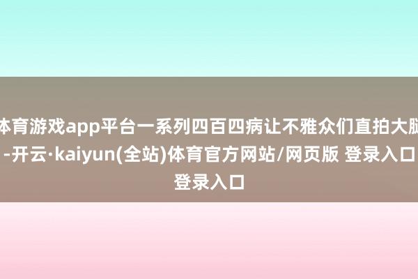 体育游戏app平台一系列四百四病让不雅众们直拍大腿-开云·kaiyun(全站)体育官方网站/网页版 登录入口