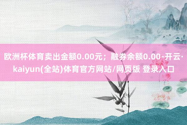 欧洲杯体育卖出金额0.00元；融券余额0.00-开云·kaiyun(全站)体育官方网站/网页版 登录入口
