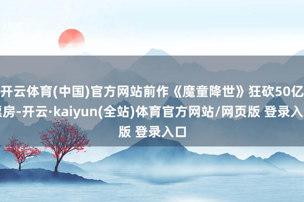 开云体育(中国)官方网站前作《魔童降世》狂砍50亿票房-开云·kaiyun(全站)体育官方网站/网页版 登录入口