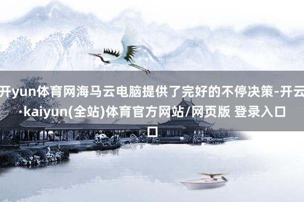 开yun体育网海马云电脑提供了完好的不停决策-开云·kaiyun(全站)体育官方网站/网页版 登录入口