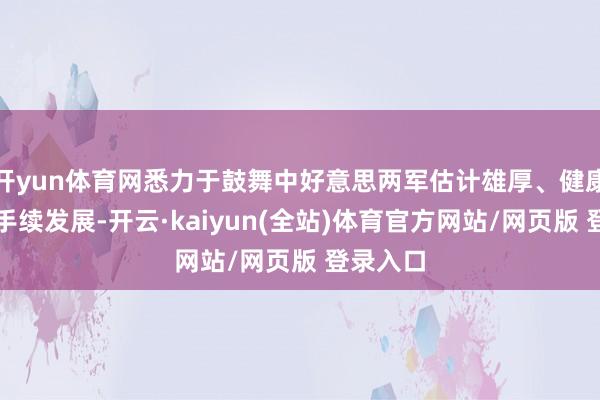 开yun体育网悉力于鼓舞中好意思两军估计雄厚、健康、可合手续发展-开云·kaiyun(全站)体育官方网站/网页版 登录入口
