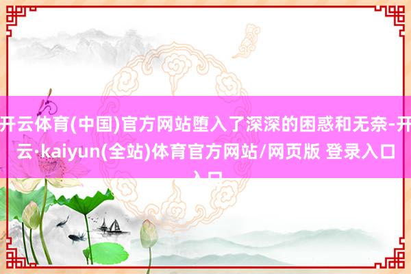 开云体育(中国)官方网站堕入了深深的困惑和无奈-开云·kaiyun(全站)体育官方网站/网页版 登录入口