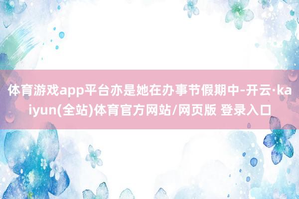 体育游戏app平台亦是她在办事节假期中-开云·kaiyun(全站)体育官方网站/网页版 登录入口