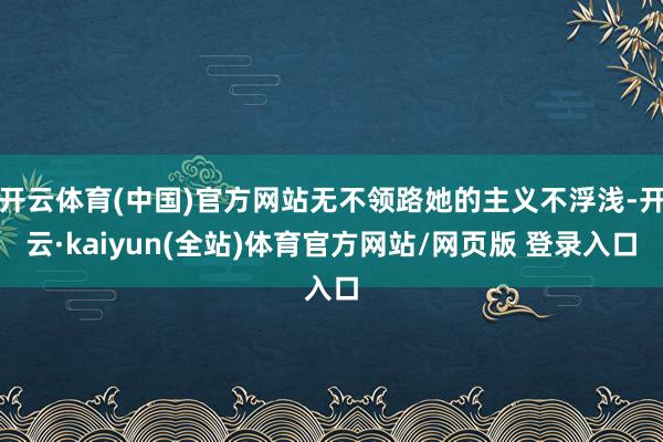 开云体育(中国)官方网站无不领路她的主义不浮浅-开云·kaiyun(全站)体育官方网站/网页版 登录入口