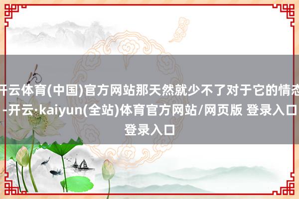 开云体育(中国)官方网站那天然就少不了对于它的情态-开云·kaiyun(全站)体育官方网站/网页版 登录入口