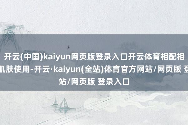 开云(中国)kaiyun网页版登录入口开云体育相配相宜干皮肌肤使用-开云·kaiyun(全站)体育官方网站/网页版 登录入口