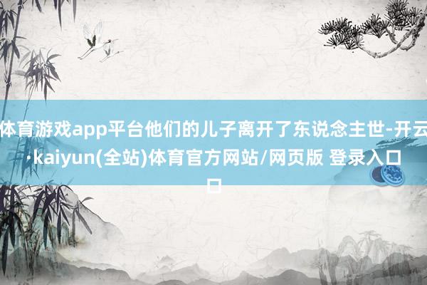 体育游戏app平台他们的儿子离开了东说念主世-开云·kaiyun(全站)体育官方网站/网页版 登录入口