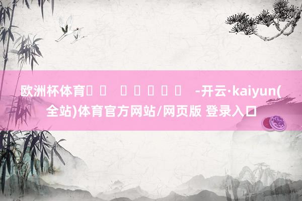 欧洲杯体育		  					  -开云·kaiyun(全站)体育官方网站/网页版 登录入口