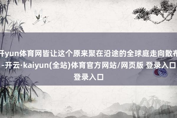 开yun体育网皆让这个原来聚在沿途的全球庭走向散布-开云·kaiyun(全站)体育官方网站/网页版 登录入口