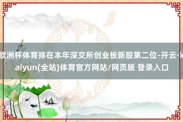 欧洲杯体育排在本年深交所创业板新股第二位-开云·kaiyun(全站)体育官方网站/网页版 登录入口