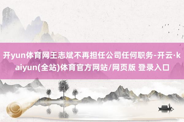 开yun体育网王志斌不再担任公司任何职务-开云·kaiyun(全站)体育官方网站/网页版 登录入口
