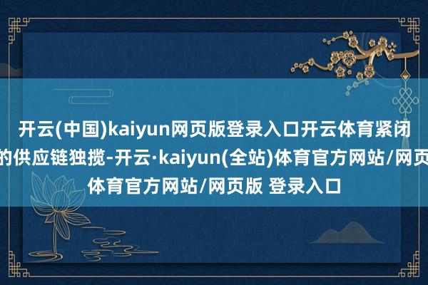 开云(中国)kaiyun网页版登录入口开云体育紧闭了海外巨头的供应链独揽-开云·kaiyun(全站)体育官方网站/网页版 登录入口